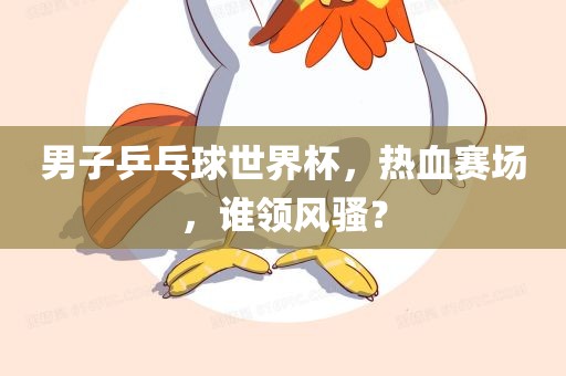 男子乒乓球世界杯，热血赛场，谁领风骚？