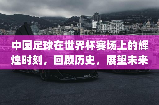 中国足球在世界杯赛场上的辉煌时刻，回顾历史，展望未来