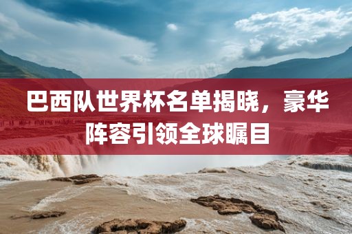 巴西队世界杯名单揭晓，豪华阵容引领全球瞩目