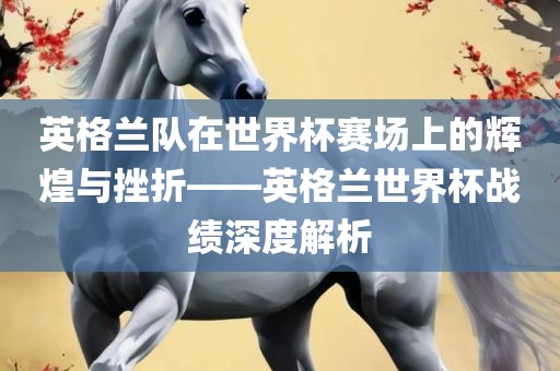 英格兰队在世界杯赛场上的辉煌与挫折——英格兰世界杯战绩深度解析