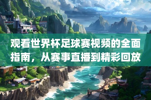 观看世界杯足球赛视频的全面指南，从赛事直播到精彩回放