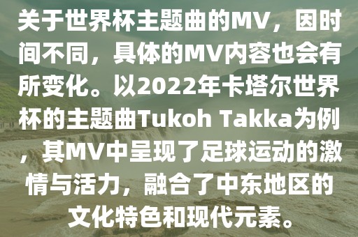关于世界杯主题曲的MV，因时间不同，具体的MV内容也会有所变化。以2022年卡塔尔世界杯的主题曲Tukoh Takka为例，其MV中呈现了足球运动的激情与活力，融合了中东地区的文化特色和现代元素。
