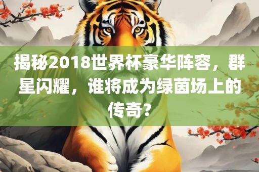 揭秘2018世界杯豪华阵容，群星闪耀，谁将成为绿茵场上的传奇？