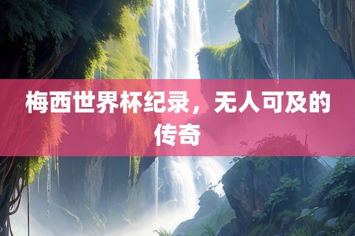 梅西世界杯纪录,无人可及的传奇