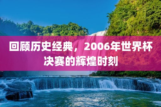 回顾历史经典，2006年世界杯决赛的辉煌时刻