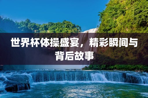 世界杯体操盛宴，精彩瞬间与背后故事