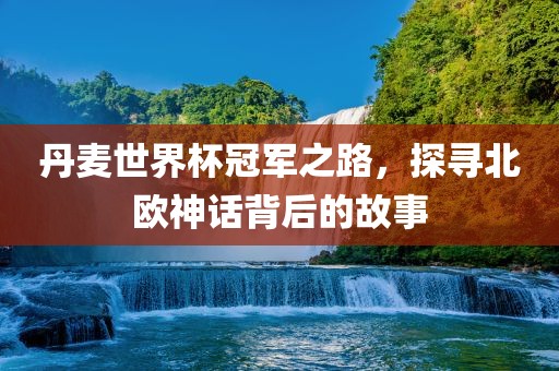 丹麦世界杯冠军之路，探寻北欧神话背后的故事