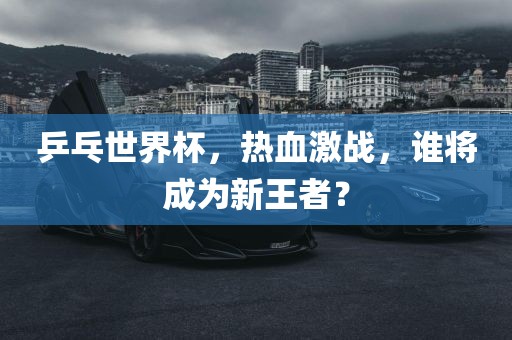 乒乓世界杯，热血激战，谁将成为新王者？