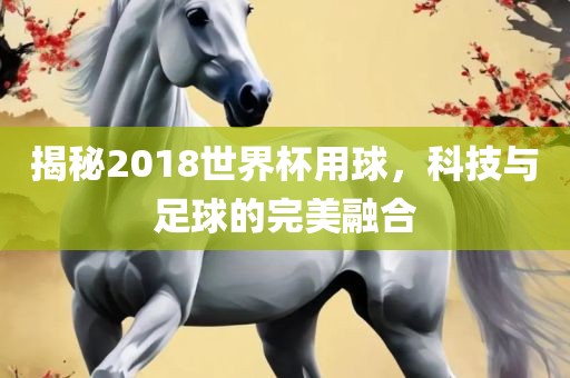 揭秘2018世界杯用球，科技与足球的完美融合