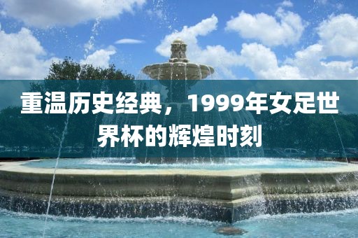 重温历史经典,1999年女足世界杯的辉煌时刻