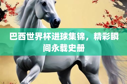 巴西世界杯进球集锦，精彩瞬间永载史册