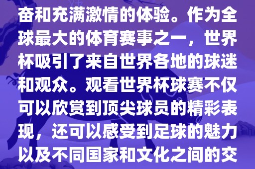 观看世界杯球赛是一种令人兴奋和充满激情的体验。作为全球最大的体育赛事之一，世界杯吸引了来自世界各地的球迷和观众。观看世界杯球赛不仅可以欣赏到顶尖球员的精彩表现，还可以感受到足球的魅力以及不同国家和文化之间的交流与碰撞。