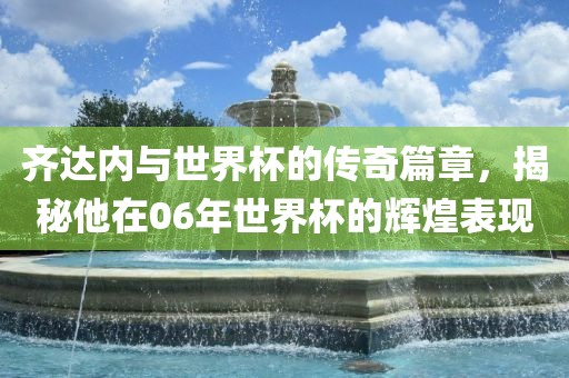 齐达内与世界杯的传奇篇章，揭秘他在06年世界杯的辉煌表现