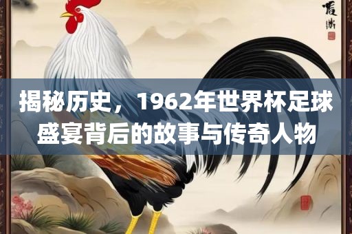 揭秘历史,1962年世界杯足球盛宴背后的故事与传奇人物