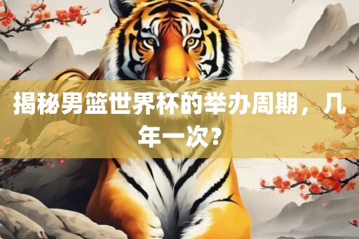 揭秘男篮世界杯的举办周期,几年一次?