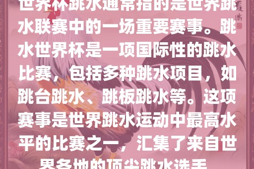 世界杯跳水通常指的是世界跳水联赛中的一场重要赛事。跳水世界杯是一项国际性的跳水比赛，包括多种跳水项目，如跳台跳水、跳板跳水等。这项赛事是世界跳水运动中最高水平的比赛之一，汇集了来自世界各地的顶尖跳水选手。