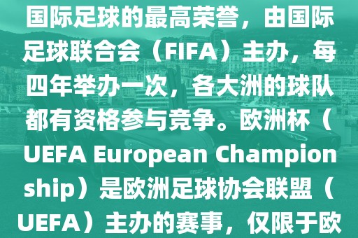 世界杯（FIFA World Cup）是国际足球的最高荣誉，由国际足球联合会（FIFA）主办，每四年举办一次，各大洲的球队都有资格参与竞争。欧洲杯（UEFA European Championship）是欧洲足球协会联盟（UEFA）主办的赛事，仅限于欧洲国家的国家队参加。