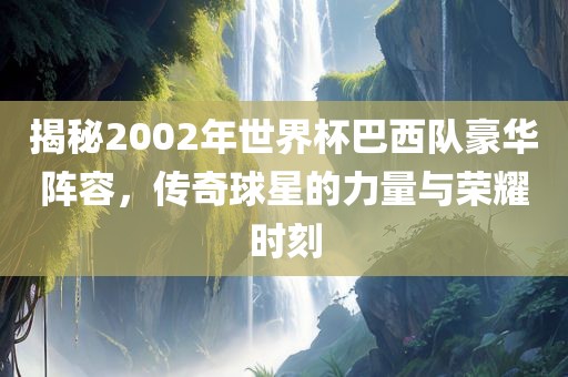 揭秘2002年世界杯巴西队豪华阵容，传奇球星的力量与荣耀时刻