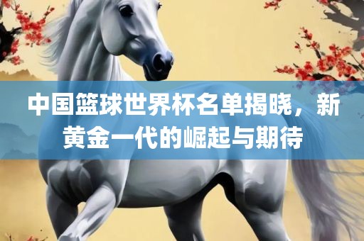 中国篮球世界杯名单揭晓，新黄金一代的崛起与期待