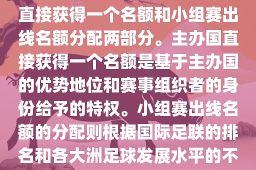 世界杯的名额分配包括主办国直接获得一个名额和小组赛出线名额分配两部分。主办国直接获得一个名额是基于主办国的优势地位和赛事组织者的身份给予的特权。小组赛出线名额的分配则根据国际足联的排名和各大洲足球发展水平的不同进行划分。具体分配如下