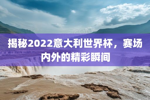 揭秘2022意大利世界杯,赛场内外的精彩瞬间