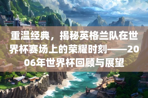 重温经典，揭秘英格兰队在世界杯赛场上的荣耀时刻——2006年世界杯回顾与展望