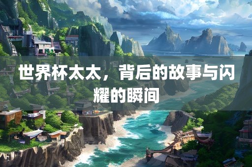 世界杯太太，背后的故事与闪耀的瞬间