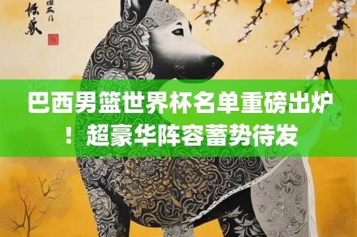 巴西男篮世界杯名单重磅出炉！超豪华阵容蓄势待发