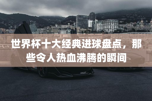 世界杯十大经典进球盘点，那些令人热血沸腾的瞬间