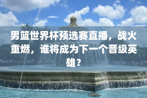 男篮世界杯预选赛直播，战火重燃，谁将成为下一个晋级英雄？