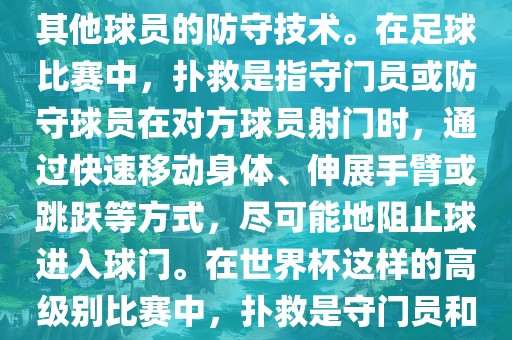 关于世界杯的扑救，主要涉及到足球比赛中的守门员和一些其他球员的防守技术。在足球比赛中，扑救是指守门员或防守球员在对方球员射门时，通过快速移动身体、伸展手臂或跳跃等方式，尽可能地阻止球进入球门。在世界杯这样的高级别比赛中，扑救是守门员和其他球员必须掌握的重要技能之一。