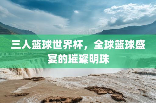 三人篮球世界杯，全球篮球盛宴的璀璨明珠