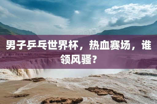 男子乒乓世界杯，热血赛场，谁领风骚？