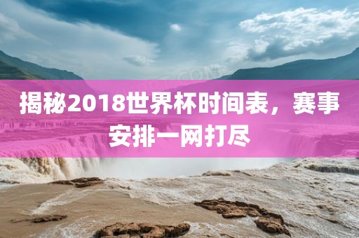 揭秘2018世界杯时间表，赛事安排一网打尽