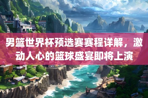 男篮世界杯预选赛赛程详解，激动人心的篮球盛宴即将上演
