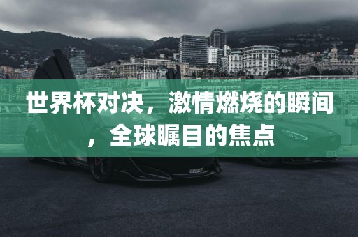 世界杯对决，激情燃烧的瞬间，全球瞩目的焦点