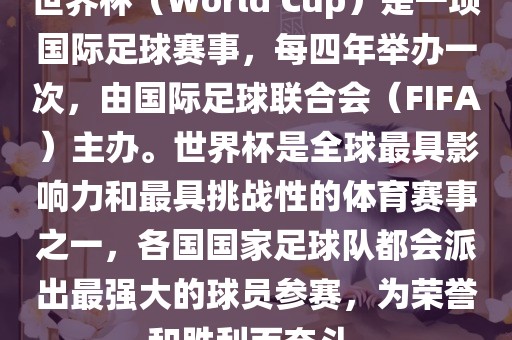 世界杯（World Cup）是一项国际足球赛事，每四年举办一次，由国际足球联合会（FIFA）主办。世界杯是全球最具影响力和最具挑战性的体育赛事之一，各国国家足球队都会派出最强大的球员参赛，为荣誉和胜利而奋斗。