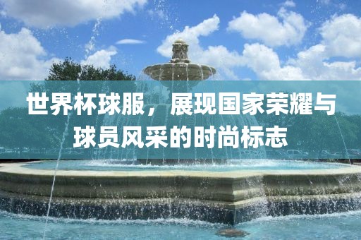 世界杯球服，展现国家荣耀与球员风采的时尚标志