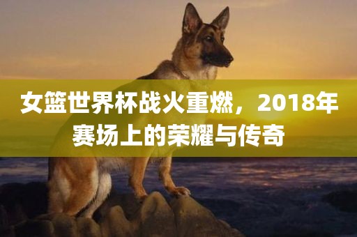 女篮世界杯战火重燃，2018年赛场上的荣耀与传奇