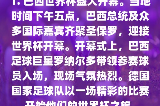 1. 巴西世界杯盛大开幕。当地时间下午五点，巴西总统及众多国际嘉宾齐聚圣保罗，迎接世界杯开幕。开幕式上，巴西足球巨星罗纳尔多带领参赛球员入场，现场气氛热烈。德国国家足球队以一场精彩的比赛开始他们的世界杯之旅。