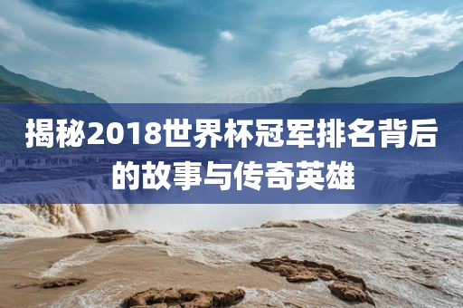 揭秘2018世界杯冠军排名背后的故事与传奇英雄