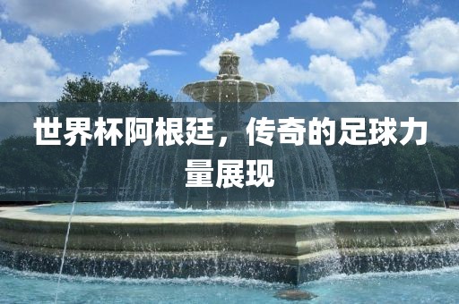 世界杯阿根廷，传奇的足球力量展现