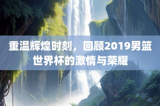 重温辉煌时刻，回顾2019男篮世界杯的激情与荣耀