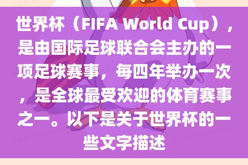 世界杯（FIFA World Cup），是由国际足球联合会主办的一项足球赛事，每四年举办一次，是全球最受欢迎的体育赛事之一。以下是关于世界杯的一些文字描述