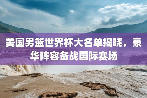 美国男篮世界杯大名单揭晓，豪华阵容备战国际赛场