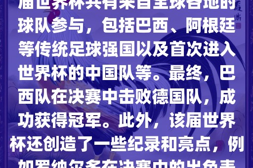 2002年世界杯足球赛是第世界杯举办的第十七届足球赛事，比赛在韩国和日本联合举办。本届世界杯是历史上首次由两个国家共同举办的世界杯赛事。该届世界杯共有来自全球各地的球队参与，包括巴西、阿根廷等传统足球强国以及首次进入世界杯的中国队等。最终，巴西队在决赛中击败德国队，成功获得冠军。此外，该届世界杯还创造了一些纪录和亮点，例如罗纳尔多在决赛中的出色表现使他成为该届世界杯的最佳球员之一。同时，该届世界杯也促进了韩国和日本足球的发展，并推动了亚洲足球的崛起。