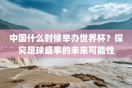 中国什么时候举办世界杯?探究足球盛事的未来可能性