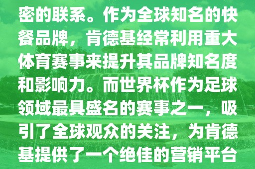 肯德基与世界杯之间存在着紧密的联系。作为全球知名的快餐品牌，肯德基经常利用重大体育赛事来提升其品牌知名度和影响力。而世界杯作为足球领域最具盛名的赛事之一，吸引了全球观众的关注，为肯德基提供了一个绝佳的营销平台。