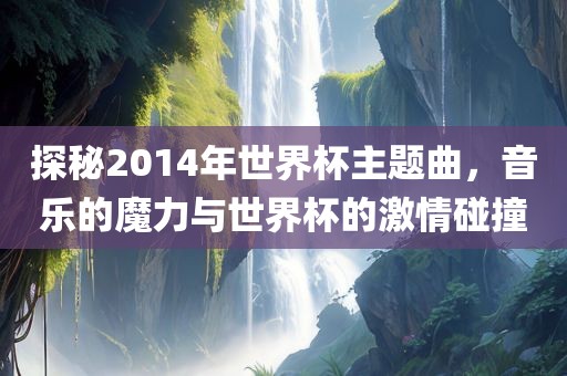 探秘2014年世界杯主题曲,音乐的魔力与世界杯的激情碰撞