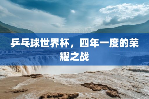 乒乓球世界杯，四年一度的荣耀之战